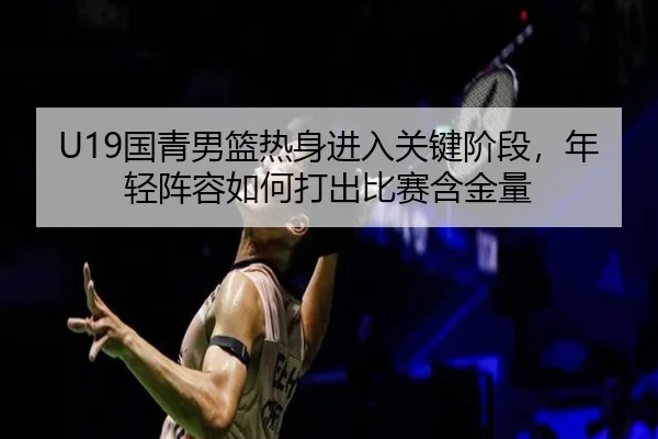 U19国青男篮热身进入关键阶段，年轻阵容如何打出比赛含金量
