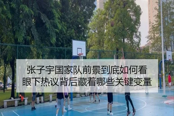 张子宇国家队前景到底如何看 眼下热议背后藏着哪些关键变量 | NetEase Sports